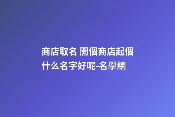 商店取名 開個商店起個什么名字好呢-名學網-第1張-店鋪起名-玄機派